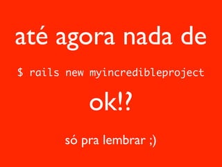 até agora nada de
$ rails new myincredibleproject


           ok!?
       só pra lembrar ;)
 