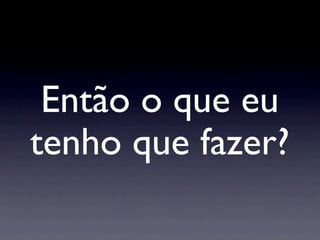 Então o que eu
tenho que fazer?
 