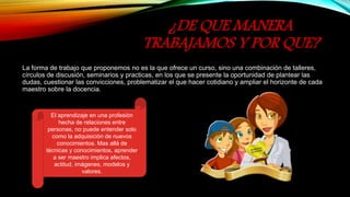 ¿DE QUE MANERA
TRABAJAMOS Y POR QUE?
La forma de trabajo que proponemos no es la que ofrece un curso, sino una combinación de talleres,
círculos de discusión, seminarios y practicas, en los que se presente la oportunidad de plantear las
dudas, cuestionar las convicciones, problematizar el que hacer cotidiano y ampliar el horizonte de cada
maestro sobre la docencia.
El aprendizaje en una profesión
hecha de relaciones entre
personas, no puede entender solo
como la adquisición de nuevos
conocimientos. Mas allá de
técnicas y conocimientos, aprender
a ser maestro implica afectos,
actitud, imágenes, modelos y
valores.
 