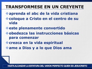 TRANSFORMESE EN UN CREYENTE
aprenda el abc de la vida cristiana
coloque a Cristo en el centro de su
vida
este plenamente convertido
obedezca las instrucciones básicas
para comenzar
crezca en la vida espiritual
ame a Dios y a lo que Dios ama

LOGO

 