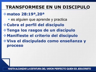 TRANSFORMESE EN UN DISCIPULO
mateo 28:19ª,20ª
 es alguien que aprende y practica
Cubra el perfil del discípulo
Tenga los rasgos de un discípulo
Manifieste el criterio del discípulo
Viva el discipulado como enseñanza y
proceso

LOGO

 