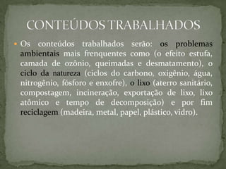  Os  conteúdos trabalhados serão: os problemas
 ambientais mais frenquentes como (o efeito estufa,
 camada de ozônio, queimadas e desmatamento), o
 ciclo da natureza (ciclos do carbono, oxigênio, água,
 nitrogênio, fósforo e enxofre), o lixo (aterro sanitário,
 compostagem, incineração, exportação de lixo, lixo
 atômico e tempo de decomposição) e por fim
 reciclagem (madeira, metal, papel, plástico, vidro).
 