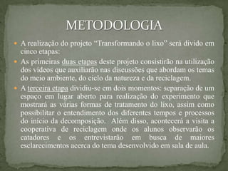  A realização do projeto “Transformando o lixo” será divido em
  cinco etapas:
 As primeiras duas etapas deste projeto consistirão na utilização
  dos vídeos que auxiliarão nas discussões que abordam os temas
  do meio ambiente, do ciclo da natureza e da reciclagem.
 A terceira etapa dividiu-se em dois momentos: separação de um
  espaço em lugar aberto para realização do experimento que
  mostrará as várias formas de tratamento do lixo, assim como
  possibilitar o entendimento dos diferentes tempos e processos
  do início da decomposição. Além disso, acontecerá a visita a
  cooperativa de reciclagem onde os alunos observarão os
  catadores e os entrevistarão em busca de maiores
  esclarecimentos acerca do tema desenvolvido em sala de aula.
 
