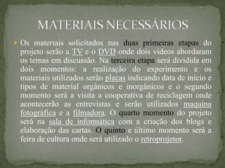  Os materiais solicitados nas duas primeiras etapas do
 projeto serão a TV e o DVD onde dois vídeos abordaram
 os temas em discussão. Na terceira etapa será dividida em
 dois momentos: a realização do experimento e os
 materiais utilizados serão placas indicando data de início e
 tipos de material orgânicos e inorgânicos e o segundo
 momento será a visita a cooperativa de reciclagem onde
 acontecerão as entrevistas e serão utilizados maquina
 fotográfica e a filmadora. O quarto momento do projeto
 será na sala de informática com a criação dos blogs e
 elaboração das cartas. O quinto e último momento será a
 feira de cultura onde será utilizado o retroprojetor.
 