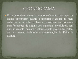  O projeto deve durar o tempo suficiente para que os
 alunos apreendam quanto é importante cuidar do meio
 ambiente e reciclar o lixo e percebam as primeiras
 transformações de alguns dos materiais envolvidos, sem
 que, no entanto, percam o interesse pelo projeto. Sugestão:
 de seis meses, incluindo a apresentação da Feira de
 Cultura.
 