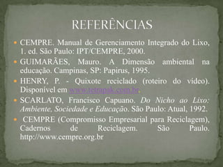  CEMPRE. Manual de Gerenciamento Integrado do Lixo,
    1. ed. São Paulo: IPT/CEMPRE, 2000.
   GUIMARÃES, Mauro. A Dimensão ambiental na
    educação. Campinas, SP: Papirus, 1995.
   HENRY, P. - Quixote reciclado (roteiro do vídeo).
    Disponível em www.tetrapak.com.br.
   SCARLATO, Francisco Capuano. Do Nicho ao Lixo:
    Ambiente, Sociedade e Educação. São Paulo: Atual, 1992.
    CEMPRE (Compromisso Empresarial para Reciclagem),
    Cadernos        de     Reciclagem.     São        Paulo.
    http://www.cempre.org.br
 