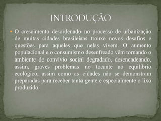  O crescimento desordenado no processo de urbanização
 de muitas cidades brasileiras trouxe novos desafios e
 questões para aqueles que nelas vivem. O aumento
 populacional e o consumismo desenfreado vêm tornando o
 ambiente de convívio social degradado, desencadeando,
 assim, graves problemas no tocante ao equilíbrio
 ecológico, assim como as cidades não se demonstram
 preparadas para receber tanta gente e especialmente o lixo
 produzido.
 