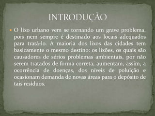  O lixo urbano vem se tornando um grave problema,
 pois nem sempre é destinado aos locais adequados
 para tratá-lo. A maioria dos lixos das cidades tem
 basicamente o mesmo destino: os lixões, os quais são
 causadores de sérios problemas ambientais, por não
 serem tratados de forma correta, aumentam, assim, a
 ocorrência de doenças, dos níveis de poluição e
 ocasionam demanda de novas áreas para o depósito de
 tais resíduos.
 