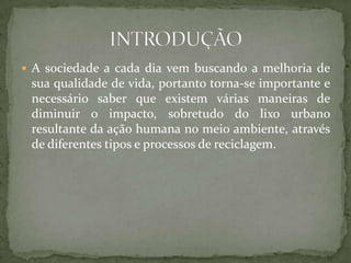  A sociedade a cada dia vem buscando a melhoria de
 sua qualidade de vida, portanto torna-se importante e
 necessário saber que existem várias maneiras de
 diminuir o impacto, sobretudo do lixo urbano
 resultante da ação humana no meio ambiente, através
 de diferentes tipos e processos de reciclagem.
 