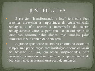      O projeto “Transformando o lixo” tem com foco
  principal apresentar a importância da conscientização
  ecológica e não apenas a transmissão de valores
  ecologicamente corretos, permitindo o entendimento do
  tema não somente pelos alunos, mas também pelos
  familiares e pela comunidade em geral.
      A grande quantidade de lixo no entorno da escola foi
  sempre uma preocupação para instituição e como os locais
  de depósito de lixo, em locais inapropriados, vem
  crescendo, causando mau cheiro e o aparecimento de
  doenças, faz-se necessária uma ação de mudança.
 