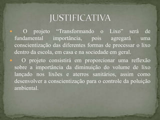      O projeto “Transformando o Lixo” será de
  fundamental      importância,    pois    agregará    uma
  conscientização das diferentes formas de processar o lixo
  dentro da escola, em casa e na sociedade em geral.
    O projeto consistirá em proporcionar uma reflexão
  sobre a importância da diminuição do volume de lixo
  lançado nos lixões e aterros sanitários, assim como
  desenvolver a conscientização para o controle da poluição
  ambiental.
 