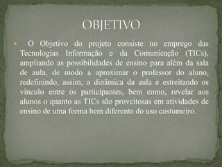       O Objetivo do projeto consiste no emprego das
    Tecnologias Informação e da Comunicação (TICs),
    ampliando as possibilidades de ensino para além da sala
    de aula, de modo a aproximar o professor do aluno,
    redefinindo, assim, a dinâmica da aula e estreitando os
    vinculo entre os participantes, bem como, revelar aos
    alunos o quanto as TICs são proveitosas em atividades de
    ensino de uma forma bem diferente do uso costumeiro.
 