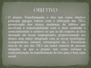  O projeto Transformando o lixo tem como objetivo
 principal agregar valores com a utilização das TICs,
 promovendo nos alunos mudanças de hábitos que
 envolvam a responsabilidade com o meio ambiente e
 conscientizando o coletivo no que se diz respeito ao lixo
 deixando em locais inapropriados, proporcionando aos
 alunos uma maior integração com as novas tecnologias:
 (computadores, internet, retroprojetor etc..). Permitindo
 através do uso das TICs um maior número de pessoas
 atingidas, já que o projeto tem como enfoque a
 conscientização da transformação do lixo para o bem estar
 social.
 