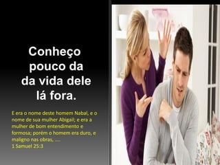 Conheço
pouco da
da vida dele
lá fora.
E era o nome deste homem Nabal, e o
nome de sua mulher Abigail; e era a
mulher de bom entendimento e
formosa; porém o homem era duro, e
maligno nas obras, ....
1 Samuel 25:3

 