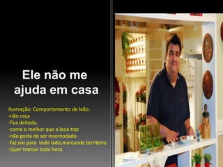 Ele não me
ajuda em casa
Ilustração: Comportamento de leão:
-não caça
-fica deitado,
-come o melhor que a leoa traz
-não gosta de ser incomodado
-faz xixi para todo lado,marcando território
-Quer transar toda hora.

 