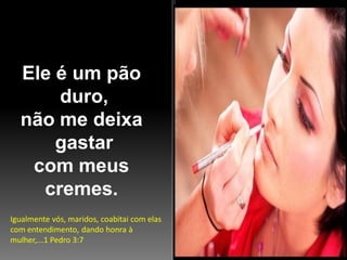 Ele é um pão
duro,
não me deixa
gastar
com meus
cremes.
Igualmente vós, maridos, coabitai com elas
com entendimento, dando honra à
mulher,...1 Pedro 3:7

 