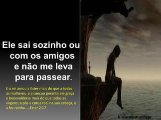 Ele sai sozinho ou
com os amigos
e não me leva
para passear.
E o rei amou a Ester mais do que a todas
as mulheres, e alcançou perante ele graça
e benevolência mais do que todas as
virgens; e pôs a coroa real na sua cabeça, e
a fez rainha ....Ester 2:17

 
