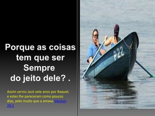 Porque as coisas
tem que ser
Sempre
do jeito dele? .
Assim serviu Jacó sete anos por Raquel;
e estes lhe pareceram como poucos
dias, pelo muito que a amava.Gênesis
29:2

 