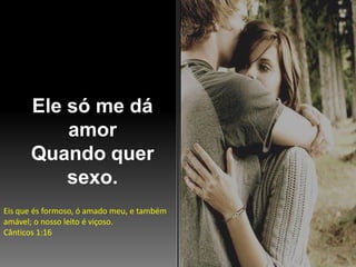 Ele só me dá
amor
Quando quer
sexo.
Eis que és formoso, ó amado meu, e também
amável; o nosso leito é viçoso.
Cânticos 1:16

 