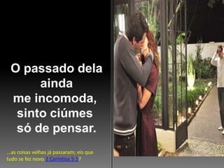 O passado dela
ainda
me incomoda,
sinto ciúmes
só de pensar.
...as coisas velhas já passaram; eis que
tudo se fez novo.2 Coríntios 5:17

 