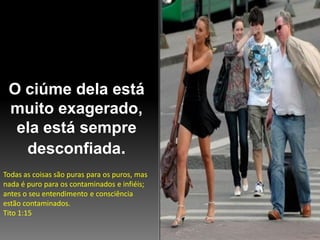 O ciúme dela está
muito exagerado,
ela está sempre
desconfiada.
Todas as coisas são puras para os puros, mas
nada é puro para os contaminados e infiéis;
antes o seu entendimento e consciência
estão contaminados.
Tito 1:15

 