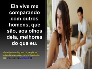 Ela vive me
comparando
com outros
homens, que
são, aos olhos
dela, melhores
do que eu.
Não sejamos cobiçosos de vanglórias,
irritando-nos uns aos outros, invejandonos uns aos outros.Gálatas 5:26

 