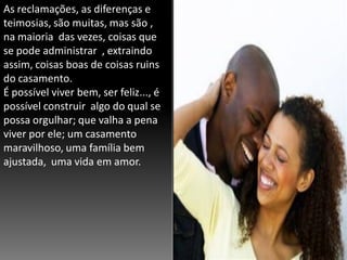 As reclamações, as diferenças e
teimosias, são muitas, mas são ,
na maioria das vezes, coisas que
se pode administrar , extraindo
assim, coisas boas de coisas ruins
do casamento.
É possível viver bem, ser feliz..., é
possível construir algo do qual se
possa orgulhar; que valha a pena
viver por ele; um casamento
maravilhoso, uma família bem
ajustada, uma vida em amor.

 