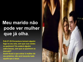 Meu marido não
pode ver mulher
que já olha.
Pv6:27-29-Porventura tomará alguém
fogo no seu seio, sem que suas vestes
se queimem? Ou andará alguém
sobre brasas, sem que se queimem os
seus pés?
Assim ficará o que entrar à mulher do
seu próximo; não será inocente todo
aquele que a tocar.

 