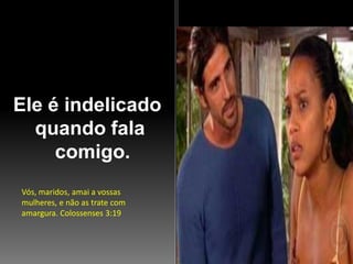 Ele é indelicado
quando fala
comigo.
Vós, maridos, amai a vossas
mulheres, e não as trate com
amargura. Colossenses 3:19

 