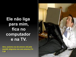Ele não liga
para mim,
fica no
computador
e na TV.
Vem, saciemo-nos de amores até pela
manhã: alegremo-nos com amores,( Pv
7:18)

 