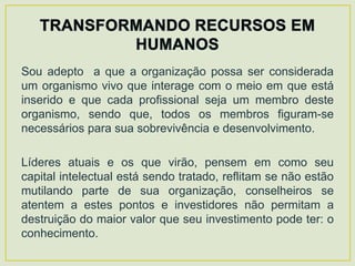 Sou adepto a que a organização possa ser considerada
um organismo vivo que interage com o meio em que está
inserido e que cada profissional seja um membro deste
organismo, sendo que, todos os membros figuram-se
necessários para sua sobrevivência e desenvolvimento.

Líderes atuais e os que virão, pensem em como seu
capital intelectual está sendo tratado, reflitam se não estão
mutilando parte de sua organização, conselheiros se
atentem a estes pontos e investidores não permitam a
destruição do maior valor que seu investimento pode ter: o
conhecimento.
 