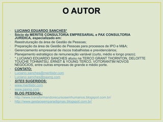 •   LUCIANO EDUARDO SANCHES*
•   Sócio da MERITIS CONSULTORIA EMPRESARIAL e PAX CONSULTORIA
    JURÍDICA, especializado em:
•   Reestruturação da área de Gestão de Pessoas;
•   Preparação da área de Gestão de Pessoas para processos de IPO e M&A;
•   Gerenciamento empresarial de riscos trabalhistas e previdenciários;
•   Planejamento estratégico de remuneração variável (curto, médio e longo prazo);
•   * LUCIANO EDUARDO SANCHES atuou na TERCO GRANT THORNTON, DELOITTE
    TOUCHE TOHMATSU, ERNST & YOUNG TERCO, VOTORANTIM NOVOS
    NEGÓCIOS, entre outras empresas de grande e médio porte.
•   CONTATO:
•   Luciano.sanches@meritisbr.com
•   Luciano.sanches@paxng.com
•   SITES SUGERIDOS:
•   www.meritisbr.com
•   www.paxng.com
•   BLOG PESSOAL:
•   http://www.transformandorecursosemhumanos.blogspot.com.br/
•   http://www.gestaosemparadigmas.blogspot.com.br/
 