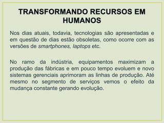 Nos dias atuais, todavia, tecnologias são apresentadas e
em questão de dias estão obsoletas, como ocorre com as
versões de smartphones, laptops etc.

No ramo da indústria, equipamentos maximizam a
produção das fábricas e em pouco tempo evoluem e novo
sistemas gerenciais aprimoram as linhas de produção. Até
mesmo no segmento de serviços vemos o efeito da
mudança constante gerando evolução.
 