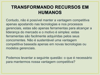 Contudo, não é possível manter a vantagem competitiva
apenas apostando nas tecnologias e nos processos
gerenciais, estas são apenas ferramentas para alcançar a
liderança do mercado e o motivo é simples: estas
ferramentas são facilmente adquiridas pelos seus
concorrentes. Não é sustentável uma vantagem
competitiva baseada apenas em novas tecnologias ou
modelos gerenciais.

Podemos levantar a seguinte questão: o que é necessário
para mantermos nossa vantagem competitiva?
 