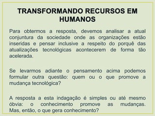 Para obtermos a resposta, devemos analisar a atual
conjuntura da sociedade onde as organizações estão
inseridas e pensar inclusive a respeito do porquê das
atualizações tecnológicas acontecerem de forma tão
acelerada.

Se levarmos adiante o pensamento acima podemos
formular outra questão: quem ou o que promove a
mudança tecnológica?

A resposta a esta indagação é simples ou até mesmo
óbvia: o conhecimento promove as mudanças.
Mas, então, o que gera conhecimento?
 
