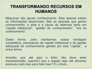 Máquinas não geram conhecimento. Elas apenas tratam
as informações disponíveis. São as pessoas que geram
conhecimento, e esta é a causa de falarmos tanto em
“capital intelectual”, “gestão do conhecimento”, “era do
conhecimento”.

Desta forma, para mantermos nossa vantagem
competitiva, precisamos de capital intelectual e da gestão
adequada do conhecimento gerado por este “capital”, a
única forma.

Acredito que até aqui o leitor não deve estar
impressionado, suponho que a reação seja até adversa:
escreveu tudo isso para falar isso? É o óbvio...
 