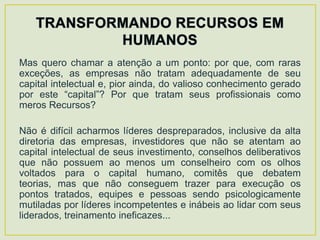 Mas quero chamar a atenção a um ponto: por que, com raras
exceções, as empresas não tratam adequadamente de seu
capital intelectual e, pior ainda, do valioso conhecimento gerado
por este “capital”? Por que tratam seus profissionais como
meros Recursos?

Não é difícil acharmos líderes despreparados, inclusive da alta
diretoria das empresas, investidores que não se atentam ao
capital intelectual de seus investimento, conselhos deliberativos
que não possuem ao menos um conselheiro com os olhos
voltados para o capital humano, comitês que debatem
teorias, mas que não conseguem trazer para execução os
pontos tratados, equipes e pessoas sendo psicologicamente
mutiladas por líderes incompetentes e inábeis ao lidar com seus
liderados, treinamento ineficazes...
 