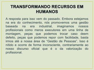 A resposta para isso vem do passado. Embora estejamos
na era do conhecimento, nós promovemos uma gestão
baseada na era industrial, imaginamos nossos
profissionais como meros executores em uma linha de
montagem, peças que podemos trocar caso deem
defeito, peças que podemos repor com facilidade, basta
irmos até a nossa área de “Gestão de Pessoas”. Isso é
nítido e ocorre de forma inconsciente, contrariamente ao
nosso discurso oficial que é o da valorização do
profissional.
 
