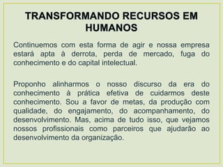 Continuemos com esta forma de agir e nossa empresa
estará apta à derrota, perda de mercado, fuga do
conhecimento e do capital intelectual.

Proponho alinharmos o nosso discurso da era do
conhecimento à prática efetiva de cuidarmos deste
conhecimento. Sou a favor de metas, da produção com
qualidade, do engajamento, do acompanhamento, do
desenvolvimento. Mas, acima de tudo isso, que vejamos
nossos profissionais como parceiros que ajudarão ao
desenvolvimento da organização.
 
