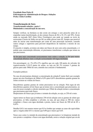 Faculdade Dom Pedro II 
Enfermagem na Administração de Drogas e Soluções 
Profa. Cintia Carolina 
Transformação de Soro 
Transformando soluções - parte 1 
Diminuindo a concentração de um soro. 
Sempre verificar, na farmácia se não existe em estoque o soro prescrito antes de se 
empenhar numa transformação, já são comuns frascos de SG a 10, 25 e até 50%. Existe 
ainda no mercado SGF (Soro Glico Fisiológico) este pode ser usando ao invés de 
acrescentar Cloreto de Sódio em um SG ou então glicose num SF, Sempre que possível 
antes de iniciar uma transformação por conte de uma prescrição incomum, consulte 
outros colegas e superiores para prevenir desperdícios de materiais e mesmo de seu 
tempo. 
O conceito é simples, já temos em mãos um frasco de soro com certa concentração, e é 
pedido uma concentração diferente, só precisamos transformar a solução que temos na 
que precisamos. 
Se for para mais concentrada acrescentamos mais soluto a solução, se for para menos 
concentrada diluímos mais a solução acrescentando AD (água destilada). 
Em porcentagem: ex: 5%,10%,15% significa que em cada 100 partes de solvente, há 
respectivamente 5,10,15 partes de soluto, ou seja em SG 5% existem 5 gramas de 
glicose para cada 100ml de soro, entenda esse conceito é fundamental. 
Exemplos práticos: 
No caso de precisarmos diminuir a concentração da solução.É muito fácil, por exemplo 
passar um soro fisiológico de 500ml a 0,9% para 0,45% descobrimos quantas gramas de 
soluto existem no volume do frasco. 
Descobrimos quantas gramas de soluto precisamos ter na solução. Pela regra de três 
descobrimos quantos ml do frasco que já temos tem a concentração que precisamos, no 
caso do nosso exemplo o cálculo mostraria que 250ml da solução teriam a concentração 
que precisamos para todo frasco. 
Desprezamos do frasco que já temos o restante da solução, ou seja, os 250 ml a mais. 
Agora temos no frasco que já tínhamos 250 ml de solução com as gramas de soluto que 
precisamos, só falta completar o solvente, ou seja, até que atinja os 500 ml, vamos 
completar o frasco com água destilada e pronto, temos um frasco de 500 ml de SF a 
0,45% 
Detalhe 0,45 é um numero menor que 0,9 se lembre que sempre as casas são equivalidas 
após a vírgula então 0,9 é o mesmo que 0,90 que é maior que 0,45. 
Nesse caso como é a metade da concentração que precisamos é só desprezar metade do 
soro pronto e completar o frasco com água destilada, assim a solução original que era de 
 