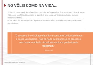 Transformando suor em ouro - Bernardinho
• Entender que a condição de favoritismo atribuída a nós por outros deve servir como sinal de alerta;
• Saber que as vitórias do passado só garantem uma coisa: grandes expectativas e maiores
responsabilidades;
• Criar zonas de desconforto para aguentar a armadilha do sucesso e testar o comprometimento
dos vitoriosos.
NO VÔLEI COMO NA VIDA...
“O sucesso é o resultado da prática constante de fundamentos
e ações vencedoras. Não há nada de milagroso no processo,
nem sorte envolvida. Amadores aspiram, profissionais
trabalham.”
Bill Russel
 