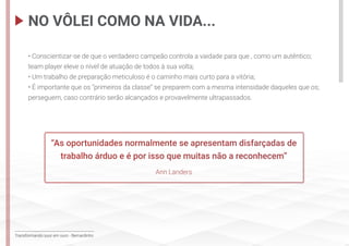 Transformando suor em ouro - Bernardinho
• Conscientizar-se de que o verdadeiro campeão controla a vaidade para que , como um autêntico;
team player eleve o nível de atuação de todos à sua volta;
• Um trabalho de preparação meticuloso é o caminho mais curto para a vitória;
• É importante que os “primeiros da classe” se preparem com a mesma intensidade daqueles que os;
perseguem, caso contrário serão alcançados e provavelmente ultrapassados.
NO VÔLEI COMO NA VIDA...
“As oportunidades normalmente se apresentam disfarçadas de
trabalho árduo e é por isso que muitas não a reconhecem”
Ann Landers
 