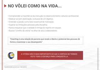 Transformando suor em ouro - Bernardinho
• Compreender a importância da instrução no desenvolvimento cultural e profissional;
• Dedicar-se com obstinação, na busca de um objetivo;
• Entender a paixão como fator essencial de motivação;
• Superar as limitações pessoais pela disciplina;
• Nunca esquecer que a vaidade é inimiga do espírito em equipe;
• Buscar “o brilho da vitória” no olhar de seus colaboradores.
“Coaching é uma relação de parceria que revela e liberta o potencial das pessoas de
forma a maximizar o seu desempenho”
NO VÔLEI COMO NA VIDA...
A VITÓRIA NÃO É MAIS IMPORTANTE DO QUE A CERTEZA DE TERMOS
FEITO TODO O ESFORÇO PARA CONQUISTÁ-LA
 