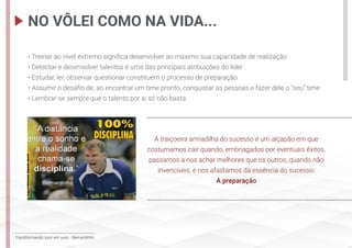 Transformando suor em ouro - Bernardinho
• Treinar ao nível extremo significa desenvolver ao máximo sua capacidade de realização
• Detectar e desenvolver talentos é uma das principais atribuições do líder
• Estudar, ler, observar questionar constituem o processo de preparação
• Assumir o desafio de, ao encontrar um time pronto, conquistar as pessoas e fazer dele o “seu” time
• Lembrar-se sempre que o talento por si só não basta
A traiçoeira armadilha do sucesso é um alçapão em que
costumamos cair quando, embriagados por eventuais êxitos,
passamos a nos achar melhores que os outros, quando não
invencíveis, e nos afastamos da essência do sucesso:
A preparação
NO VÔLEI COMO NA VIDA...
 