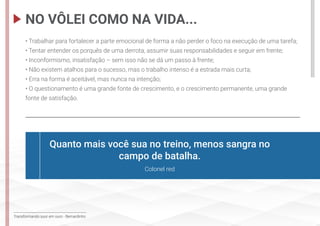 Transformando suor em ouro - Bernardinho
• Trabalhar para fortalecer a parte emocional de forma a não perder o foco na execução de uma tarefa;
• Tentar entender os porquês de uma derrota, assumir suas responsabilidades e seguir em frente;
• Inconformismo, insatisfação – sem isso não se dá um passo à frente;
• Não existem atalhos para o sucesso, mas o trabalho intenso é a estrada mais curta;
• Erra na forma é aceitável, mas nunca na intenção;
• O questionamento é uma grande fonte de crescimento, e o crescimento permanente, uma grande
fonte de satisfação.
NO VÔLEI COMO NA VIDA...
Quanto mais você sua no treino, menos sangra no
campo de batalha.
Colonel red
 