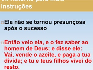 VI. Retorne para mais
instruções
Ela não se tornou presunçosa
após o sucesso
Então veio ela, e o fez saber ao
homem de Deus; e disse ele:
Vai, vende o azeite, e paga a tua
dívida; e tu e teus filhos vivei do
resto.