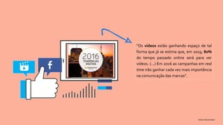 “Os vídeos estão ganhando espaço de tal
forma que já se estima que, em 2019, 80%
do tempo passado online será para ver
vídeos. (...) Em 2016 as campanhas em real
time irão ganhar cada vez mais importância
na comunicação das marcas”.
Fonte: Buzzmonitor
 