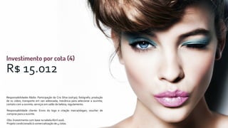 R$ 15.012
Responsabilidades Rádio: Participação da Cris Silva (01h30); fotógrafo; produção
de 01 vídeo; transporte em van adesivada; mecânica para selecionar a ouvinte;
contato com a ouvinte; serviços em salão de beleza; regulamento.
Responsabilidade cliente: Envio do logo e citação marca/slogan; voucher de
compras para a ouvinte.
Obs: Investimento com base na tabelaAbril 2016.
Projeto condicionado à comercialização de 4 cotas.
 