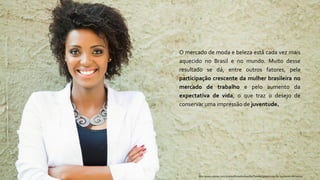 O mercado de moda e beleza está cada vez mais
aquecido no Brasil e no mundo. Muito desse
resultado se dá, entre outros fatores, pela
participação crescente da mulher brasileira no
mercado de trabalho e pelo aumento da
expectativa de vida, o que traz o desejo de
conservar uma impressão de juventude.
http://www.sebrae.com.br/sites/PortalSebrae/bis/Tend%C3%AAncias-do-segmento-de-beleza
 