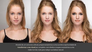 Através de um concurso cultural, proporcionaremos a uma ouvinte a oportunidade de
transformar o seu visual por completo: com direito a roupas e acessórios e uma
make incrível, tudo para realçar sua beleza natural.
 